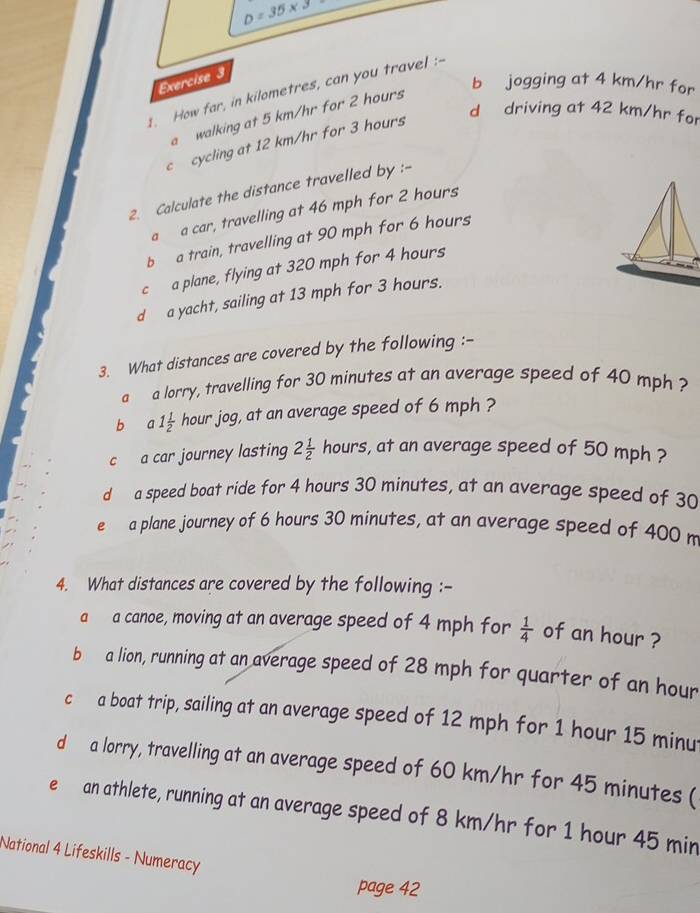 D=35* 3
Exercise 3
b jogging at 4 km/hr for
1. How far, in kilometres, can you travel :-
d driving at 42 km/hr for
a walking at 5 km/hr for 2 hours
c cycling at 12 km/hr for 3 hours
2. Calculate the distance travelled by :-
a a car, travelling at 46 mph for 2 hours
b a train, travelling at 90 mph for 6 hours
c a plane, flying at 320 mph for 4 hours
d a yacht, sailing at 13 mph for 3 hours.
3. What distances are covered by the following :-
a a lorry, travelling for 30 minutes at an average speed of 40 mph ?
b a1 1/2  hour jog, at an average speed of 6 mph ?
c a car journey lasting 2 1/2  hours s, at an average speed of 50 mph ?
d a speed boat ride for 4 hours 30 minutes, at an average speed of 30
e a plane journey of 6 hours 30 minutes, at an average speed of 400 m
4. What distances are covered by the following :-
a a canoe, moving at an average speed of 4 mph for  1/4  of an hour ?
b a lion, running at an average speed of 28 mph for quarter of an hour
c a boat trip, sailing at an average speed of 12 mph for 1 hour 15 minu
d a lorry, travelling at an average speed of 60 km/hr for 45 minutes (
e an athlete, running at an average speed of 8 km/hr for 1 hour 45 min
National 4 Lifeskills - Numeracy
page 42