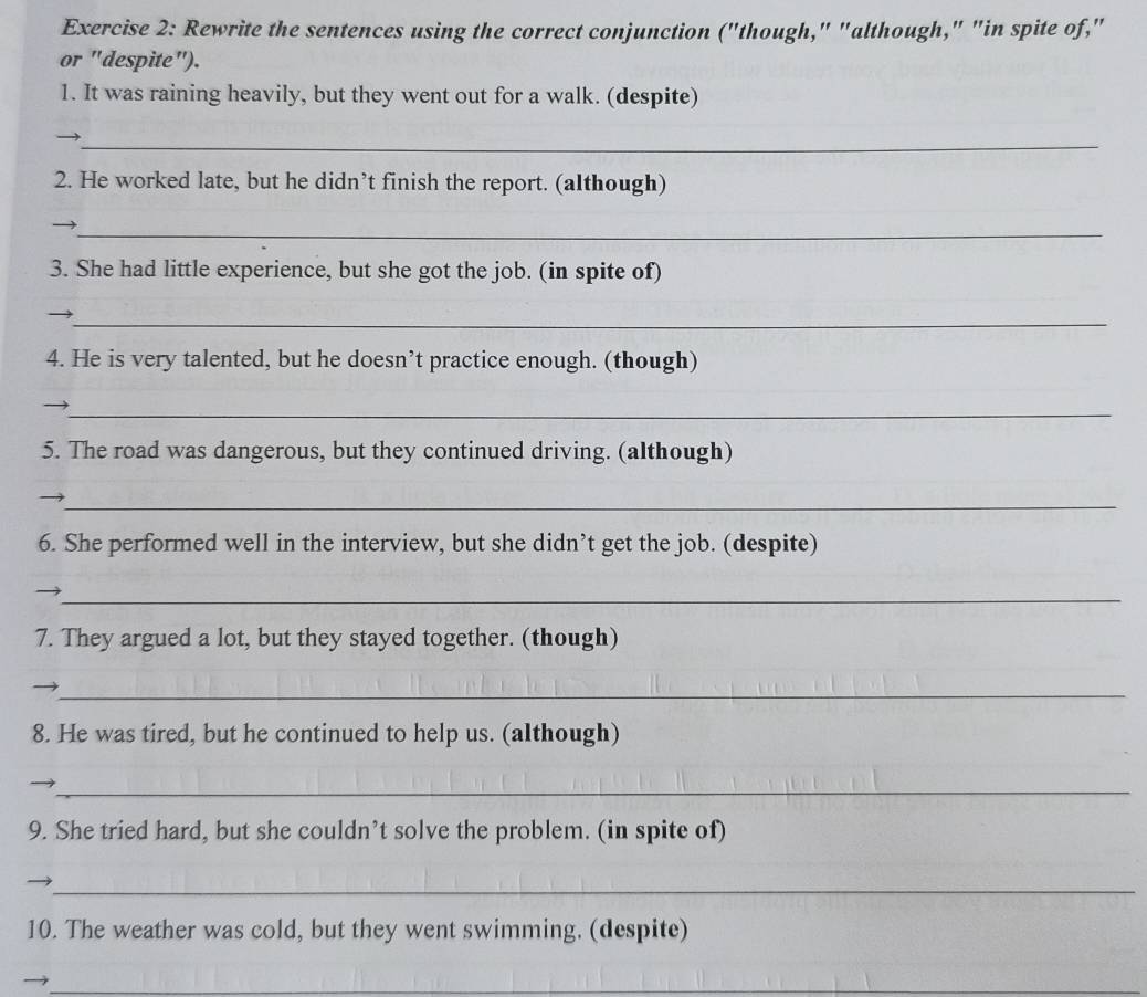 Rewrite the sentences using the correct conjunction ("though," "although," "in spite of," 
or "despite"). 
1. It was raining heavily, but they went out for a walk. (despite) 
_ 
2. He worked late, but he didn’t finish the report. (although) 
_ 
3. She had little experience, but she got the job. (in spite of) 
_ 
4. He is very talented, but he doesn’t practice enough. (though) 
_ 
5. The road was dangerous, but they continued driving. (although) 
_ 
6. She performed well in the interview, but she didn’t get the job. (despite) 
_ 
7. They argued a lot, but they stayed together. (though) 
_ 
8. He was tired, but he continued to help us. (although) 
_ 
9. She tried hard, but she couldn’t solve the problem. (in spite of) 
_ 
10. The weather was cold, but they went swimming. (despite) 
_