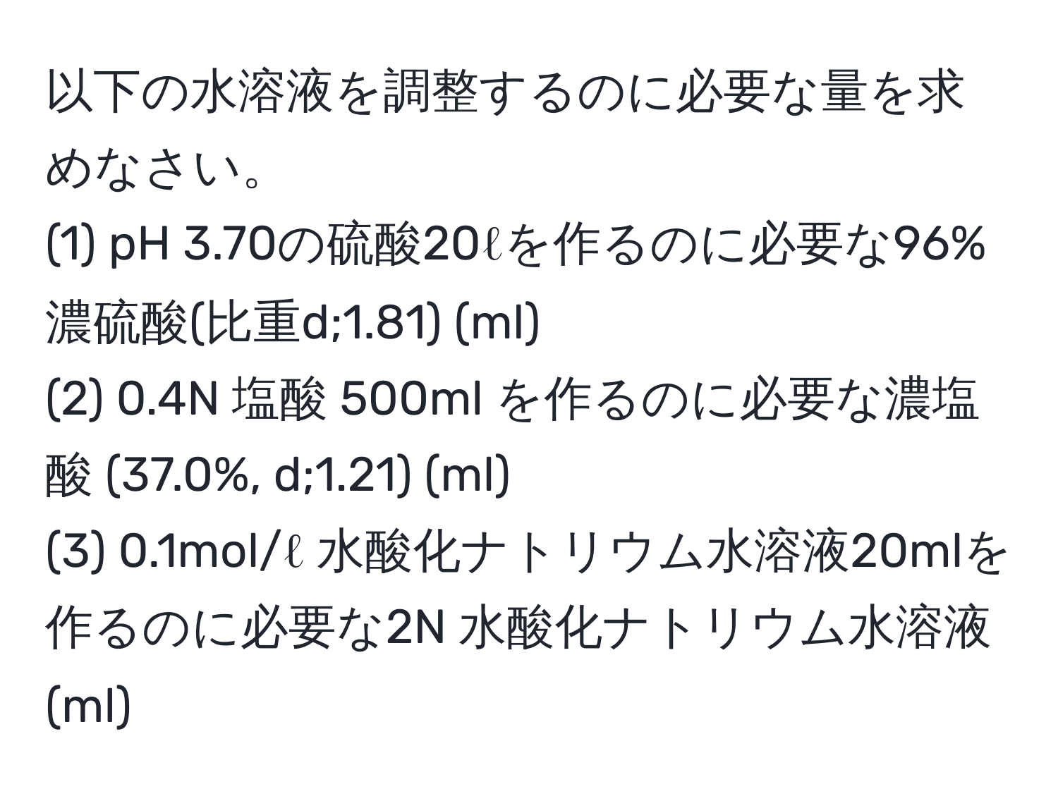 以下の水溶液を調整するのに必要な量を求めなさい。  
(1) pH 3.70の硫酸20ℓを作るのに必要な96%濃硫酸(比重d;1.81) (ml)  
(2) 0.4N 塩酸 500ml を作るのに必要な濃塩酸 (37.0%, d;1.21) (ml)  
(3) 0.1mol/ℓ 水酸化ナトリウム水溶液20mlを作るのに必要な2N 水酸化ナトリウム水溶液(ml)