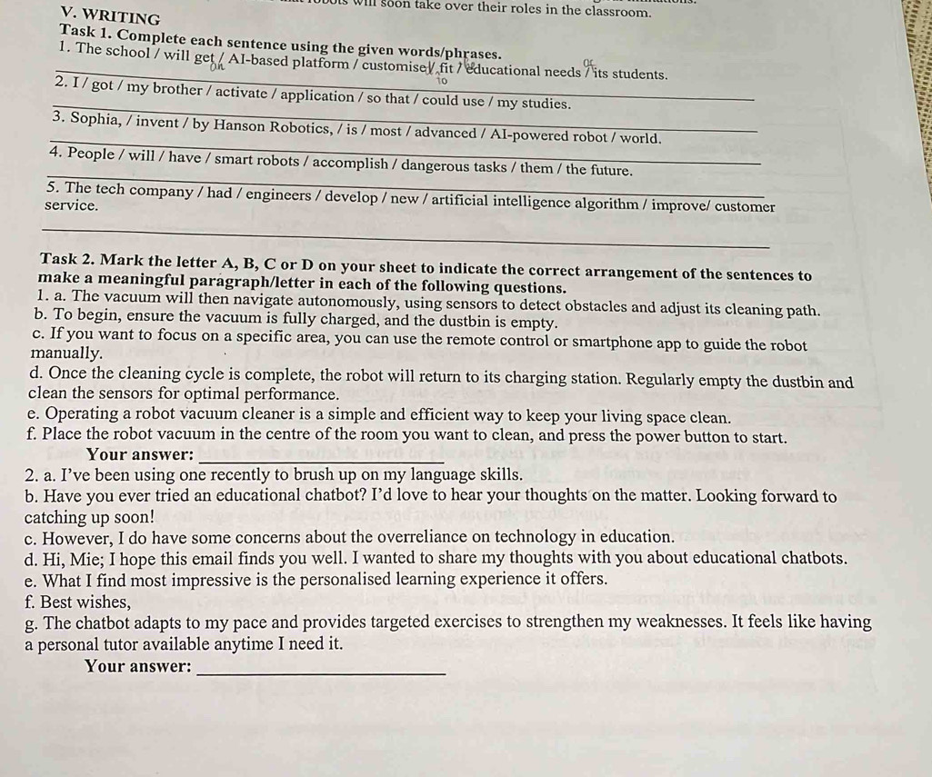 will soon take over their roles in the classroom.
V. WRITING
Task 1. Complete each sentence using the given words/phrases.
_
1. The school / will get / AI-based platform / customise / fit / educational needs / its students.
_
2. I / got / my brother / activate / application / so that / could use / my studies.
_
3. Sophia, / invent / by Hanson Robotics, / is / most / advanced / AI-powered robot / world.
_
4. People / will / have / smart robots / accomplish / dangerous tasks / them / the future.
5. The tech company / had / engineers / develop / new / artificial intelligence algorithm / improve/ customer
service.
_
Task 2. Mark the letter A, B, C or D on your sheet to indicate the correct arrangement of the sentences to
make a meaningful paragraph/letter in each of the following questions.
1. a. The vacuum will then navigate autonomously, using sensors to detect obstacles and adjust its cleaning path.
b. To begin, ensure the vacuum is fully charged, and the dustbin is empty.
c. If you want to focus on a specific area, you can use the remote control or smartphone app to guide the robot
manually.
d. Once the cleaning cycle is complete, the robot will return to its charging station. Regularly empty the dustbin and
clean the sensors for optimal performance.
e. Operating a robot vacuum cleaner is a simple and efficient way to keep your living space clean.
f. Place the robot vacuum in the centre of the room you want to clean, and press the power button to start.
Your answer:_
2. a. I’ve been using one recently to brush up on my language skills.
b. Have you ever tried an educational chatbot? I’d love to hear your thoughts on the matter. Looking forward to
catching up soon!
c. However, I do have some concerns about the overreliance on technology in education.
d. Hi, Mie; I hope this email finds you well. I wanted to share my thoughts with you about educational chatbots.
e. What I find most impressive is the personalised learning experience it offers.
f. Best wishes,
g. The chatbot adapts to my pace and provides targeted exercises to strengthen my weaknesses. It feels like having
a personal tutor available anytime I need it.
Your answer:
_