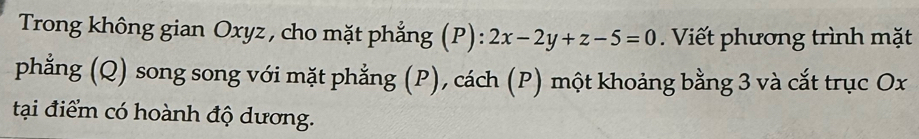 Trong không gian Oxyz , cho mặt phẳng (P): 2x-2y+z-5=0. Viết phương trình mặt 
phẳng (Q) song song với mặt phẳng (P), cách (P) một khoảng bằng 3 và cắt trục Ox
tại điểm có hoành độ dương.