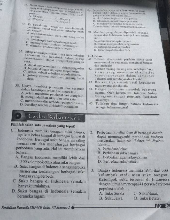 lk 35. Dasar hukum bagi setiap warga negara untuk 39. Perwujudan sikap rela berkorban seorang
menganul setiap agama dan beribadah sesuar pelajar SLTP
n dalam mengisi kemerdekaan
keyakinannya dijamin oleh UUD 1945
pasal yang telah kita raih antara lain. ..
A. 29 ayat 1 C. 30 ayat 1
A. aktif dalam kegiatan sosial politik
B. 29 ayat 2 D. 30 ayat 2
B. tekun menimba ilmu pengetahuan
C. mengisi waktu luang dengan berjualan
36. Di bawah ini merupakan contoh-contoh
D. membantu tentara mengamankan daerah
perbuatan wujud rasa cinta terhadap tanah 40. Manfaat yang dapat diperoleh seorang
air, kecuali.... A. mengutamakan peranan pengusaha
pelajar dari kebiasaan bekerja keras antara
pribumi lain ...
A. kebutuhan hidup terpenuhi
B. menghargai hasi karya bangsa sendiri B. mudah memperoleh penghasilan
C. meningkatkan produksi dalam negeri C. terbentuknya disiplin diri
D. memakai produksi dalam negeri D. terlatihnya kekuatan fisik
37. Sikap sebagai pernyataan rasa cinta terhadap II. Uraian
persatuan dan kesatuan dalam hidup 41. Tuliskan dua contoh perilaku siswa yang
berusyawarah dapat diwujudkan dengan mencerminkan semangat mencintai bangsa
cara...
dan tanah air!
A. dapat menyesuaikan diri dalam pergaulan 42. Berikan masing-masing satu contoh perilaku
B. bergaul dengan siapa pun tanpa curiga siswa yang mencerminkan nilai
C. selalu berbuat kebaikan kepada sesama kegotongroyongan dalam kehidupan
D. gotong rotong membuat gedung balai keluarga dan kehidupan di sekolah!
desa
43. Berikan tiga contoh hasil keputusan
musyawarah di sekolah!
38. Upaya membina persatuan dan kesatuan 44. Bangsa Indonesia memeluk beberapa
dalam kehidupan sehari hari antara lain...
A. selalu menerima pendapat dari orang lain agama. Oleh karena itu, toleransi hidup
B. mengendalikan sikap dan tutur kata beragama sangat penting. Berikan
alasannya!
C. memelihara diri terhadap pengaruh asing 45. Tuliskan tiga fungsi bahasa Indonesia
D. bersikap rendah diri dalam pergaulan sebagai bahasa negara!
Cerdas Berkarakter 1
Pilihlah salah satu jawaban yang tepat!
1. Indonesia memiliki beragam suku bangsa, 2. Perbedaan kondisi alam di berbagai daerah
tapi kita bebas tinggal di berbagai tempat di dapat memengaruhi perbedaan budaya
Indonesia. Berbagai suku bangsa ini saling masyarakat Indonesia. Faktor ini disebut
memahami dan menghargai berbagai faktor
perbedaan yang ada. Hal ini membuktikan A. Perbedaan lokasi
bahwa... B. Perbedaan suku bangsa
A. Bangsa Indonesia memiliki lebih dari C. Perbedaan agama/keyakinan
300 kelompok etnik atau suku bangsa. D. Perbedaan adat istiadat
B. Suku bangsa di Indonesia sangat terbuka
menerima kedatangan berbagai suku 3. Bangsa Indonesia memiliki lebih dari 300
bangsa yang berbeda. kelompok etnik atau suku bangsa.
C. Suku bangsa di Indonesia semakin Kelompok suku terbesar di Indonesia
banyak jumlahnya. dengan jumlah mencapai 41 persen darí total
populasi adalah... .
D. Suku bangsa di Indonesia semakin A. Suku Sunda C. Suku Batak
beraneka ragam. B. Suku Jawa D. Suku Betawi
Pendidikan Pancasila SMP/MTs Kelas. VII Semester 2
1o