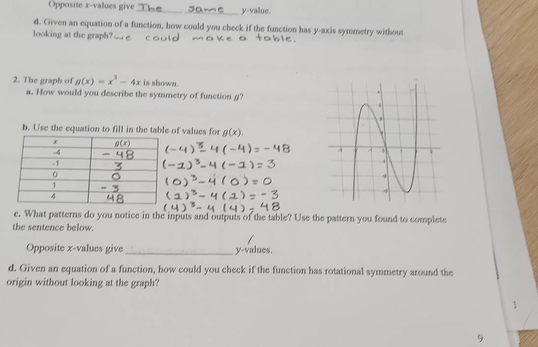 Opposite x-values give_ y-value
d. Given an equation of a function, how could you check if the function has y-axis symmetry without
looking at the graph?
2. The graph of g(x)=x^3-4x is shown.
a. How would you describe the symmetry of function g?
b. Use the equation to fill in the table of values for g(x).
e. What patterns do you notice in the inputs and outputs of the table? Use the pattern you found to complete
the sentence below.
Opposite x-values give_ y-values.
d. Given an equation of a function, how could you check if the function has rotational symmetry around the
origin without looking at the graph?
1
9