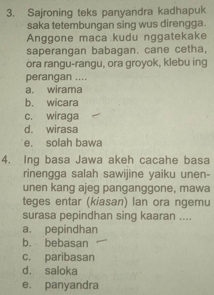 Sajroning teks panyandra kadhapuk
saka tetembungan sing wus direngga.
Anggone maca kudu nggatekake
saperangan babagan. cane cetha,
ora rangu-rangu, ora groyok, klebu ing
perangan ....
a. wirama
b. wicara
c. wiraga
d. wirasa
e. solah bawa
4. Ing basa Jawa akeh cacahe basa
rinengga salah sawijine yaiku unen-
unen kang ajeg panganggone, mawa
teges entar (kiasan) lan ora ngemu
surasa pepindhan sing kaaran ....
a. pepindhan
b. bebasan
c. paribasan
d. saloka
e. panyandra