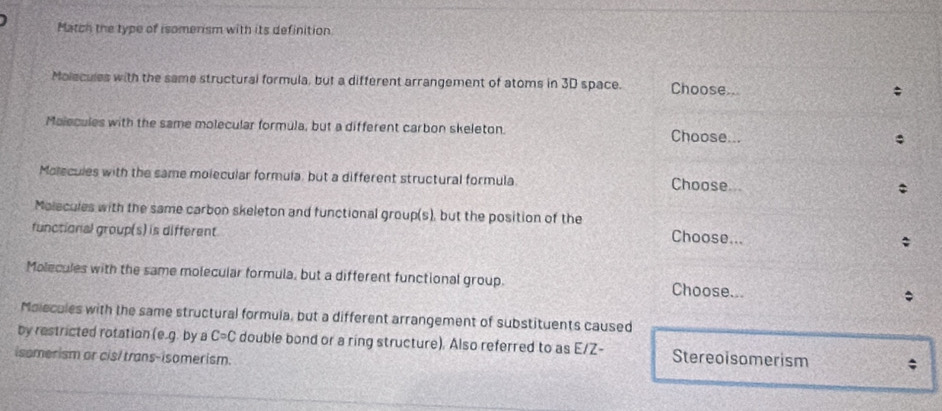 Match the type of isomerism with its definition
Molecules with the same structural formula, but a different arrangement of atoms in 3D space. Choose.. ;
Molecules with the same molecular formula, but a different carbon skeleton. Choose...
Molecules with the same molecular formula, but a different structural formula Choose...
Molecules with the same carbon skeleton and functional group(s), but the position of the Choose...
functional group(s) is different
;
Molecules with the same molecular formula, but a different functional group. Choose... ;
Molecules with the same structural formula, but a different arrangement of substituents caused
by restricted rotation (e.g. by a Ccirc C double bond or a ring structure). Also referred to as E/Z-
isomerism or cis/ trans-isomerism. Stereoisomerism ;