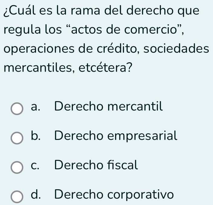 ¿Cuál es la rama del derecho que
regula los “actos de comercio”,
operaciones de crédito, sociedades
mercantiles, etcétera?
a. Derecho mercantil
b. Derecho empresarial
c. Derecho fiscal
d. Derecho corporativo