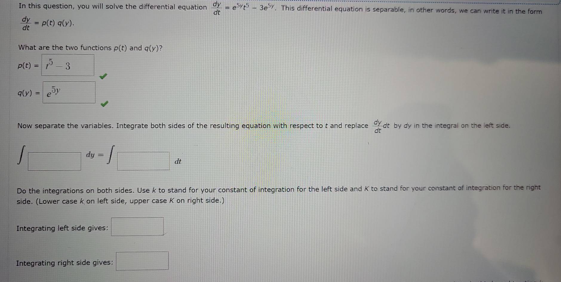 In this question, you will solve the differential equation  dy/dt =e^(5y)t^5-3e^(5y). This differential equation is separable, in other words, we can write it in the form
 dy/dt =p(t)q(y). 
What are the two functions p(t) and q(y) ?
p(t)=t^5-3 frac □ 
q(y)=e^(5y)
Now separate the variables. Integrate both sides of the resulting equation with respect to t and replace  dy/dt dt by dy in the integral on the left side.
∈t □ dy=∈t □ dt
Do the integrations on both sides. Use k to stand for your constant of integration for the left side and K to stand for your constant of integration for the right 
side. (Lower case k on left side, upper case K on right side.) 
Integrating left side gives: □ 
Integrating right side gives: □