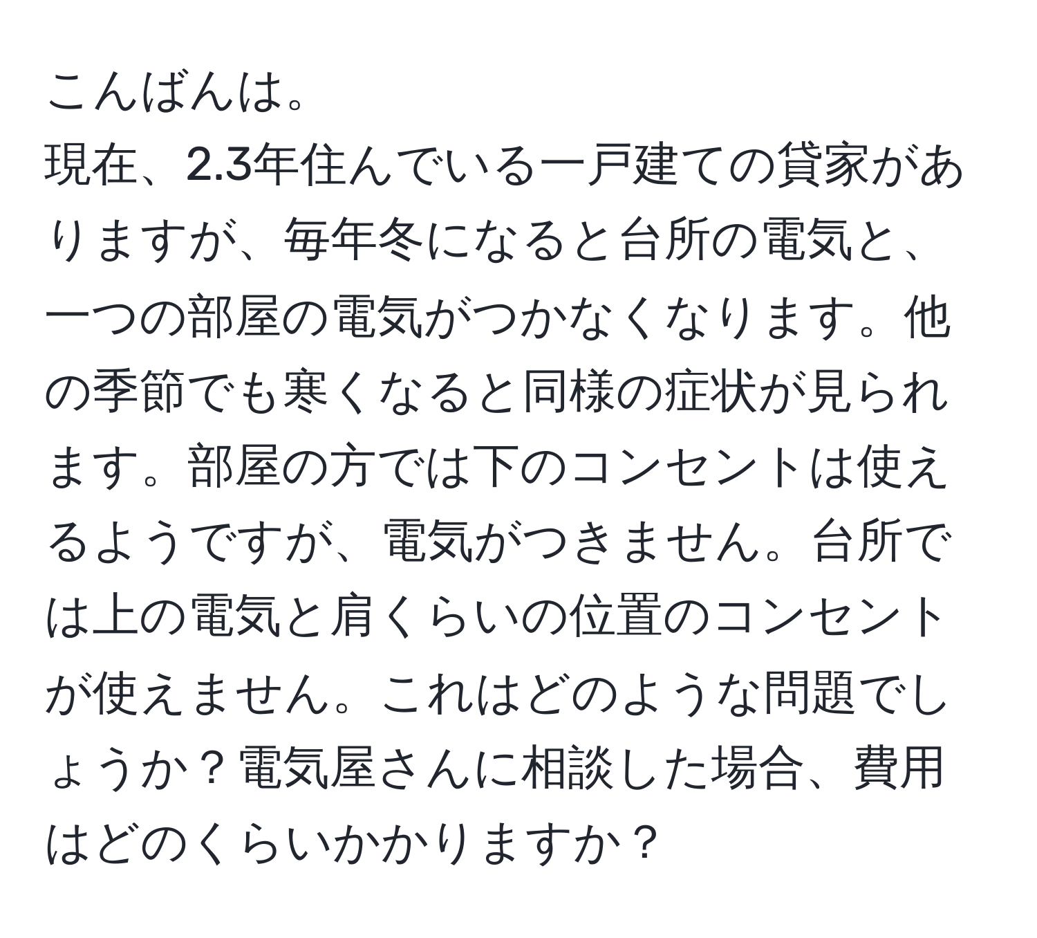 こんばんは。  
現在、2.3年住んでいる一戸建ての貸家がありますが、毎年冬になると台所の電気と、一つの部屋の電気がつかなくなります。他の季節でも寒くなると同様の症状が見られます。部屋の方では下のコンセントは使えるようですが、電気がつきません。台所では上の電気と肩くらいの位置のコンセントが使えません。これはどのような問題でしょうか？電気屋さんに相談した場合、費用はどのくらいかかりますか？