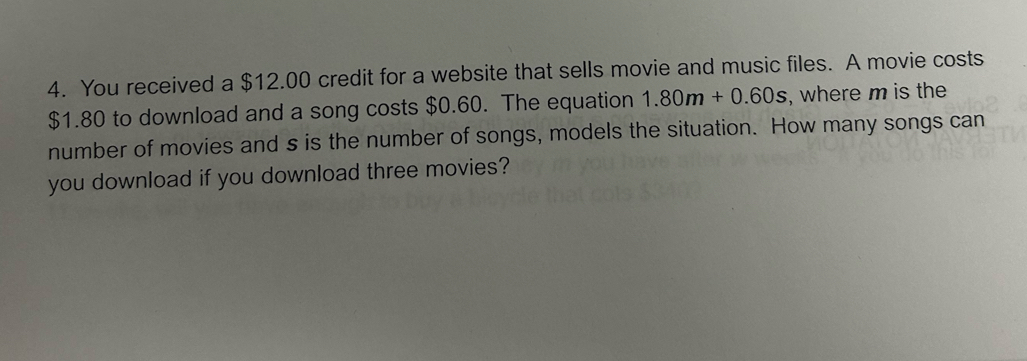 You received a $12.00 credit for a website that sells movie and music files. A movie costs
$1.80 to download and a song costs $0.60. The equation 1.80m+0.60s , where m is the 
number of movies and s is the number of songs, models the situation. How many songs can 
you download if you download three movies?