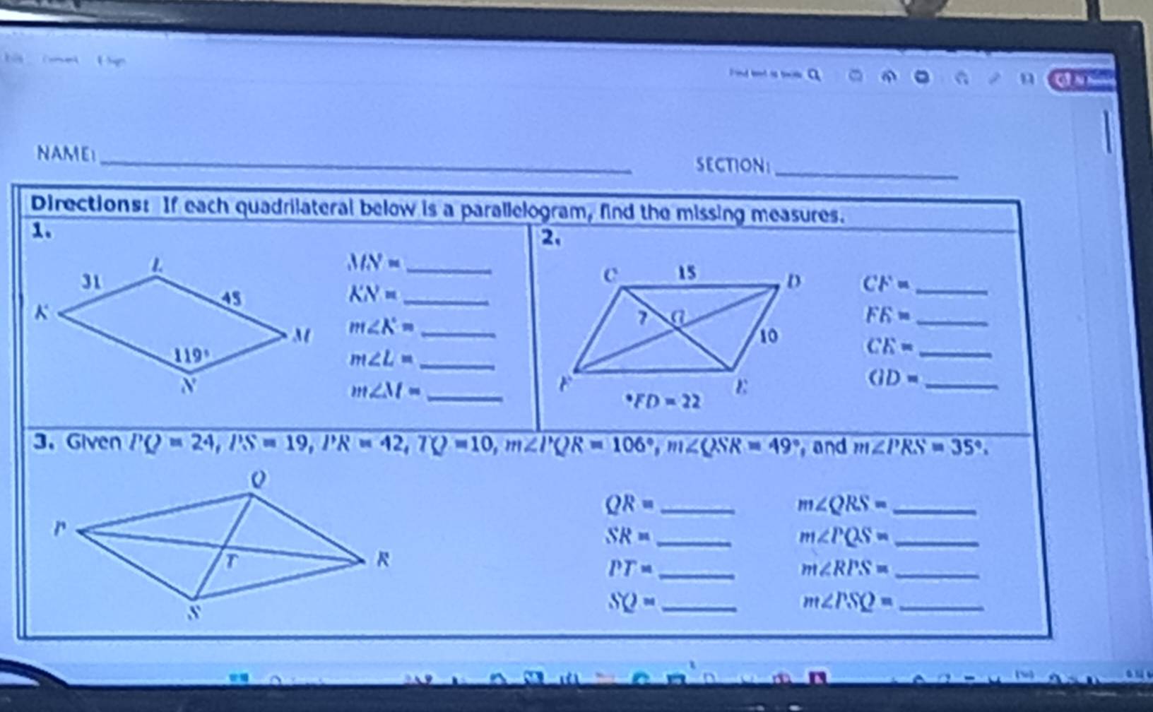 ( e      
Pond bend is tw
n
NAME_
SECTION:_
Directions: If each quadrilateral below is a parallelogram, find the missing measures.
1.
2.
_ MN=
CF= _
_ KN=
m∠ X= _
_ FK=
_ CE=
_ m∠ L=
_ m∠ M=
GD= _
3. Given PQ=24,PS=19,PR=42,TQ=10,m∠ PQR=106°,m∠ QSR=49° and m∠ PRS=35°.
_ QR=
_ m∠ QRS=
SR= _
m∠ PQS= _
PT= _
m∠ RPS= _
SQ= _
m∠ PSQ= _