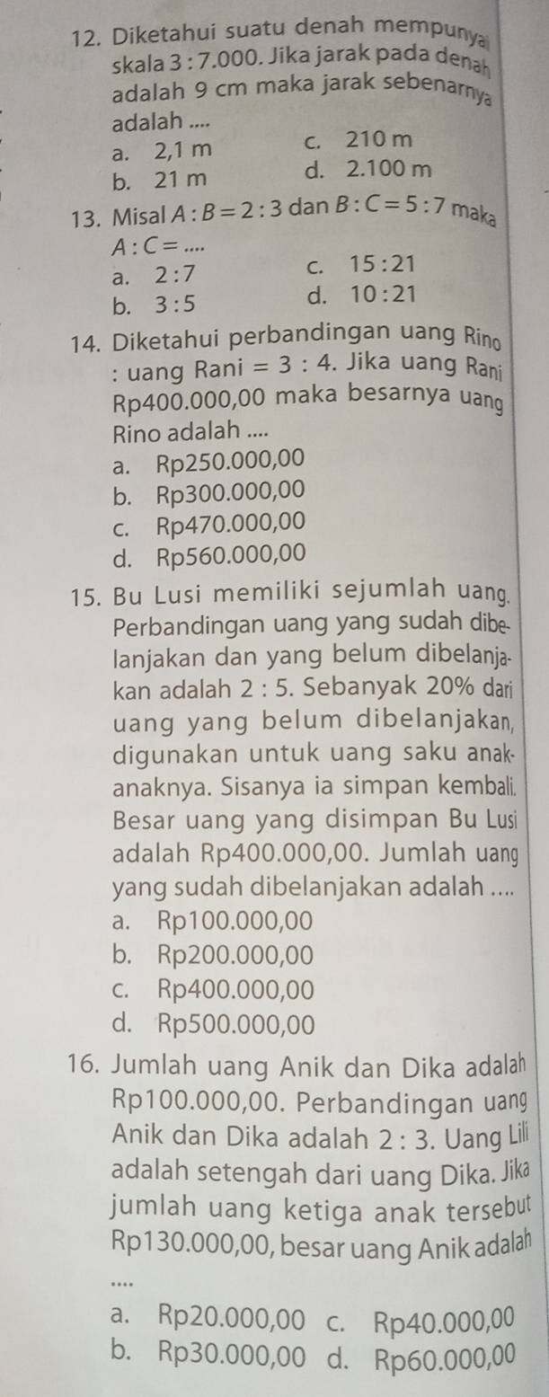 Diketahui suatu denah mempunya
skala 3:7.0 00. Jika jarak pada denah
adalah 9 cm maka jarak sebenarnya
adalah ....
a. 2,1 m c. 210 m
b. 21 m
d. 2.100 m
13. Misal A:B=2:3 dan B:C=5:7 maka
A:C=...
a. 2:7 C. 15:21
b. 3:5
d. 10:21
14. Diketahui perbandingan uang Rino
: uang Rar ni=3:4. Jika uang Rani
Rp400.000,00 maka besarnya uang
Rino adalah ....
a. Rp250.000,00
b. Rp300.000,00
c. Rp470.000,00
d. Rp560.000,00
15. Bu Lusi memiliki sejumlah uang.
Perbandingan uang yang sudah dibe
lanjakan dan yang belum dibelanja-
kan adalah 2:5. Sebanyak 20% dari
uang yang belum dibelanjakan,
digunakan untuk uang saku anak.
anaknya. Sisanya ia simpan kembali.
Besar uang yang disimpan Bu Lusi
adalah Rp400.000,00. Jumlah uang
yang sudah dibelanjakan adalah ....
a. Rp100.000,00
b. Rp200.000,00
c. Rp400.000,00
d. Rp500.000,00
16. Jumlah uang Anik dan Dika adalah
Rp100.000,00. Perbandingan uang
Anik dan Dika adalah 2:3. Uang Lili
adalah setengah dari uang Dika. Jikæ
jumlah uang ketiga anak tersebut
Rp130.000,00, besar uang Anik adalah
…
a. Rp20.000,00 c. Rp40.000,00
b. Rp30.000,00 d. Rp60.000,00