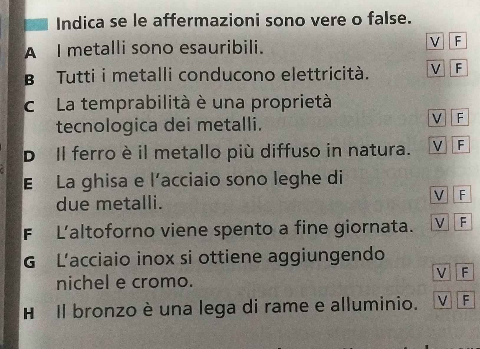 Indica se le affermazioni sono vere o false.
A I metalli sono esauribili.
V F
B Tutti i metalli conducono elettricità.
V F
c La temprabilità è una proprietà
tecnologica dei metalli.
V F
D Il ferro è il metallo più diffuso in natura. V F
E La ghisa e l’acciaio sono leghe di
due metalli.
V F
F Laltoforno viene spento a fine giornata. V F
G L'acciaio inox si ottiene aggiungendo
V F
nichel e cromo.
H Il bronzo è una lega di rame e alluminio. V F