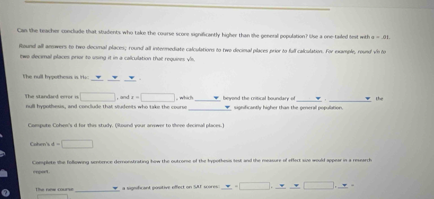 Can the teacher conclude that students who take the course score significantly higher than the general population? Use a one-tailed test with a=.01. 
Round all answers to two decimal places; round all intermediate calculations to two decimal places prior to full calculation. For example, round √n to 
two decimal places prior to using it in a calculation that requires √n. 
The null hypothesis is Ho: __. 
The standard error is □ , and z=□ , which _beyond the critical boundary of _. _the 
_ 
null hypothesis, and conclude that students who take the course significantly higher than the general population. 
Compute Cohen's d for this study. (Round your answer to three decimal places.) 
Cohen's d=□
Complete the following sentence demonstrating how the outcome of the hypothesis test and the measure of effect size would appear in a research 
report. 
_ 
The new course a significant positive effect on SAT scores: _ v=□ , _ v=□ , _ v _