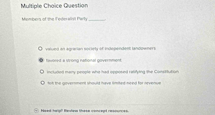 Question
Members of the Federalist Party_ .
valued an agrarian society of independent landowners
favored a strong national government
included many people who had opposed ratifying the Constitution
felt the government should have limited need for revenue
Need help? Review these concept resources.