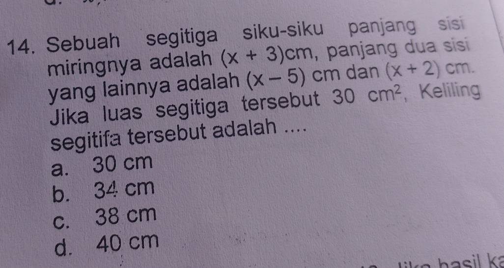 Sebuah segitiga siku-siku panjang sis
miringnya adalah (x+3)cm , panjang dua sisi 
yang lainnya adalah (x-5)cm dan (x+2)cm. 
Jika luas segitiga tersebut 30cm^2 , Keliling
segitifa tersebut adalah ....
a. 30 cm
b. 34 cm
c. 38 cm
d. 40 cm
hasil ka