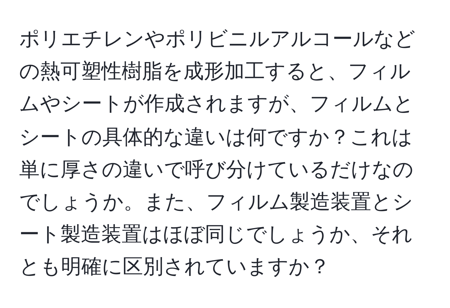 ポリエチレンやポリビニルアルコールなどの熱可塑性樹脂を成形加工すると、フィルムやシートが作成されますが、フィルムとシートの具体的な違いは何ですか？これは単に厚さの違いで呼び分けているだけなのでしょうか。また、フィルム製造装置とシート製造装置はほぼ同じでしょうか、それとも明確に区別されていますか？