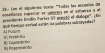 18.- Lee el siguiente texto: "Todas las escuelas de
enseñanza superior se unieron en el esfuerzo y el
presidente Emilio Portes Gil aceptó el diálogo". ¿En
qué tiempo verbal están las palabras subrayadas?
A) Futuro
D) Pretérito
B) Copretérito
B) Pospretérito