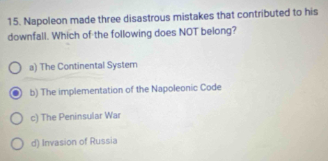 Napoleon made three disastrous mistakes that contributed to his
downfall. Which of the following does NOT belong?
a) The Continental System
b) The implementation of the Napoleonic Code
c) The Peninsular War
d) Invasion of Russia