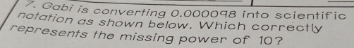 Gabi is converting 0.000098 into scientific
notation as shown below. Which correctly
represents the missing power of 10?