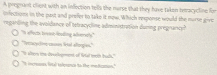 A prognant client with an infection tells the nurse that they have taken tetracycline for
infections in the past and prefer to take it now. Which response would the nurse give
regarding the avoldance of tetracycline administration during pregnancy?
'In affects breast-feeding adversely"
'Tecracycline causes fetal allergies.'
"It alters the develogment of fetal teeth buds."
"It increases fetal tolerance to the medication."