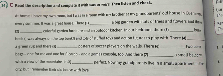 14  C Read the description and complete it with was or were. Then listen and check. 
Ther 
At home, I have my own room, but I was in a room with my brother at my grandparents’ old house in Cuernavac Use 
The 
every summer. It was a great house. There (1) _a big garden with lots of trees and flowers and there Ren 
(2)_ colorful garden furniture and an outdoor kitchen. In our bedroom, there (3) _bunk The 
beds (I was always on the top bunk!) and lots of stuffed toys and action figures to play with. There (4)_ 
a green rug and there (5)_ posters of soccer players on the walls. There (6)_ two bean 1 
bags - one for me and one for Ricardo - and a games console, too. And there (7) _a small balcony 
with a view of the mountains! It (8) _perfect. Now my grandparents live in a small apartment in the 2
city, but I remember their old house with love.