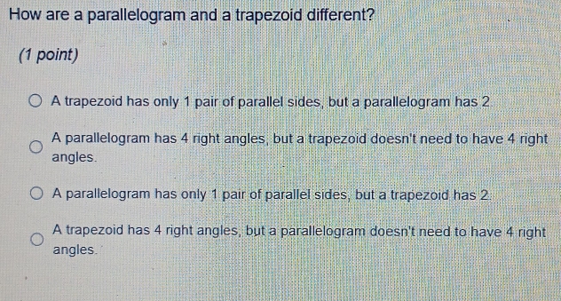 How are a parallelogram and a trapezoid different?
(1 point)
A trapezoid has only 1 pair of parallel sides, but a parallelogram has 2
A parallelogram has 4 right angles, but a trapezoid doesn't need to have 4 right
angles.
A parallelogram has only 1 pair of parallel sides, but a trapezoid has 2
A trapezoid has 4 right angles, but a parallelogram doesn't need to have 4 right
angles.