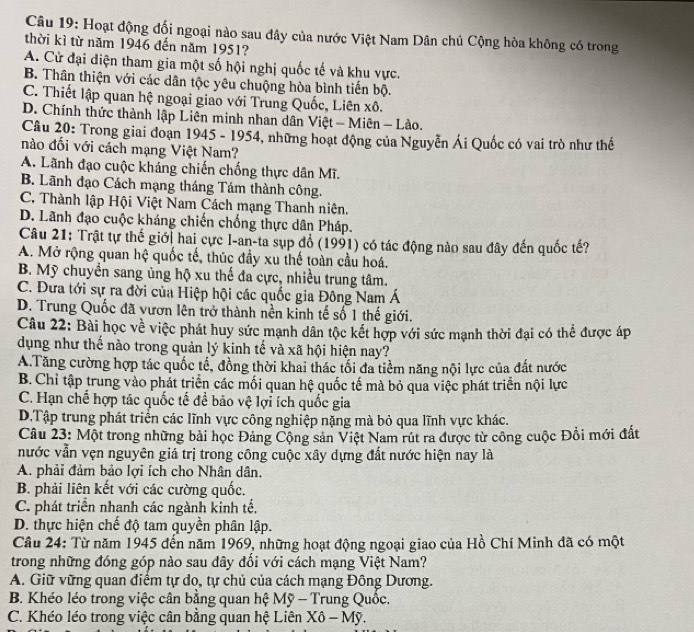 Hoạt động đối ngoại nào sau đây của nước Việt Nam Dân chủ Cộng hòa không có trong
thời kì từ năm 1946 đến năm 1951?
A. Cử đại điện tham gia một số hội nghị quốc tế và khu vực.
B. Thân thiện với các dân tộc yêu chuộng hòa bình tiến bộ.
C. Thiết lập quan hệ ngoại giao với Trung Quốc, Liên xô.
D. Chính thức thành lập Liên minh nhan dân Việt - Miên - Lào.
Câu 20: Trong giai đoạn 1945 - 1954, những hoạt động của Nguyễn Ái Quốc có vai trò như thế
nào đối với cách mạng Việt Nam?
A. Lãnh đạo cuộc kháng chiến chống thực dân Mĩ.
B. Lãnh đạo Cách mạng tháng Tám thành công.
C. Thành lập Hội Việt Nam Cách mạng Thanh niên.
D. Lãnh đạo cuộc kháng chiến chống thực dân Pháp.
Câu 21: Trật tự thế giới hai cực I-an-ta sụp đổ (1991) có tác động nào sau đây đến quốc tế?
A. Mở rộng quan hệ quốc tế, thúc đầy xu thế toàn cầu hoá.
B. Mỹ chuyền sang ủng hộ xu thế đa cực, nhiều trung tâm.
C. Đưa tới sự ra đời của Hiệp hội các quốc gia Đông Nam Á
D. Trung Quốc đã vươn lên trở thành nền kinh tế số 1 thế giới.
Câu 22: Bài học về việc phát huy sức mạnh dân tộc kết hợp với sức mạnh thời đại có thể được áp
dụng như thế nào trong quản lý kinh tế và xã hội hiện nay?
A.Tăng cường hợp tác quốc tế, đồng thời khai thác tối đa tiềm năng nội lực của đất nước
B. Chỉ tập trung vào phát triển các mối quan hệ quốc tế mà bỏ qua việc phát triển nội lực
C. Hạn chế hợp tác quốc tế để bảo vệ lợi ích quốc gia
D.Tập trung phát triển các lĩnh vực công nghiệp nặng mà bỏ qua lĩnh vực khác.
Câu 23: Một trong những bài học Đảng Cộng sản Việt Nam rút ra được từ công cuộc Đổi mới đất
nước vẫn vẹn nguyên giá trị trong công cuộc xây dựng đất nước hiện nay là
A. phải đảm bảo lợi ích cho Nhân dân.
B. phải liên kết với các cường quốc.
C. phát triển nhanh các ngành kinh tế,
D. thực hiện chế độ tam quyền phân lập.
Câu 24: Từ năm 1945 đến năm 1969, những hoạt động ngoại giao của Hồ Chí Minh đã có một
trong những đóng góp nào sau đây đối với cách mạng Việt Nam?
A. Giữ vững quan điểm tự do, tự chủ của cách mạng Đông Dương.
B. Khéo léo trong việc cân bằng quan hệ Mỹ - Trung Quốc.
C. Khéo léo trong việc cân bằng quan hệ Liên Xô - Mỹ.
