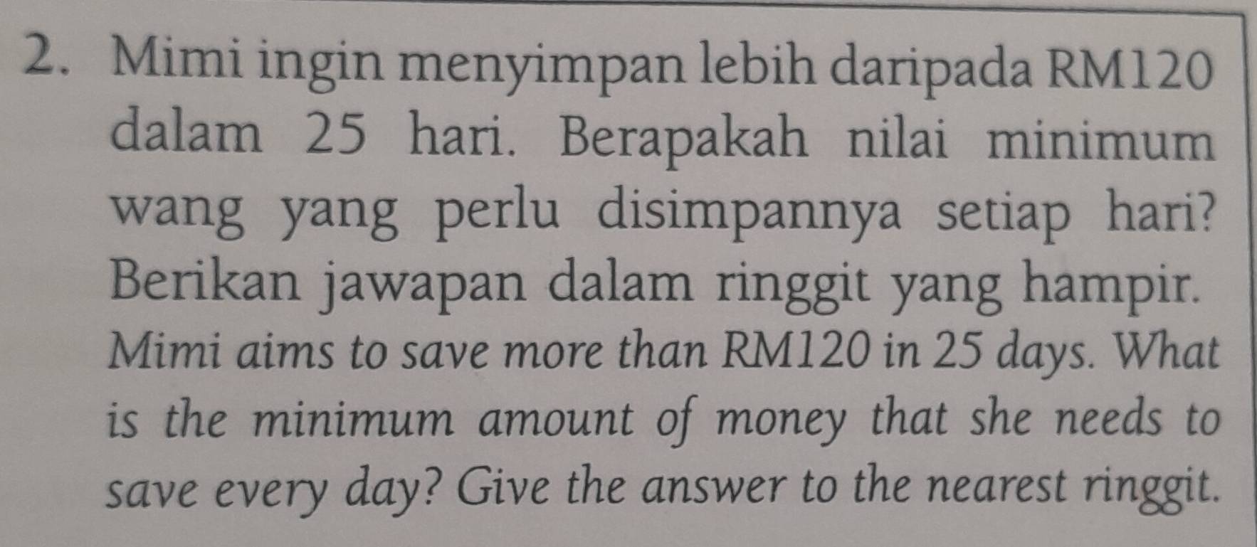 Mimi ingin menyimpan lebih daripada RM120
dalam 25 hari. Berapakah nilai minimum 
wang yang perlu disimpannya setiap hari? 
Berikan jawapan dalam ringgit yang hampir. 
Mimi aims to save more than RM120 in 25 days. What 
is the minimum amount of money that she needs to 
save every day? Give the answer to the nearest ringgit.