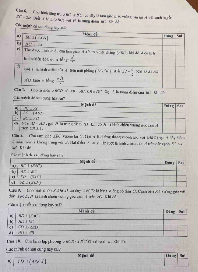 Cho hình lăng trụ ABC· A'B'C' có đáy là tam giác giác vuông cân tại A với cạnh huyền
BC=2a. Biết A'H⊥ (ABC) với H là trung điểm BC . Khi đó:
Các mệnh đề
ện ABCD có AB=AC,DB=DC Gọi / là trung điểm của BC . Khi đó:
Các mệnh đề sau đúng 
Câu 8. Cho tam giác ABC vuông tại C. Gọi ơ là đường thẳng vuông góc với (ABC) tại A, lấy điểm
S nằm trên ở không trùng với A. Hai điểm E và F lần lượt là hình chiếu của A trên các cạnh SC và
SB . Khi đó:
Các mệnh đề sau đúng hay sai?
Câu 9. Cho hình chóp S.ABCD có đáy ABCD là hình vuông có tâm O. Cạnh bên SA vuông góc với
đáy ABCD, H là hình chiếu vuông góc của A trên SO. Khi đó:
Các mệnh đề sau đúng hay sai?
Câu 10, Cho hình lập phương ABCD· A'B'C'D' có cạnh a . Khi đó:
Các mệnh đề sau đúng hay sai?
Mệnh đề Đúng Sai
a) A'D'⊥ (ABB'A')