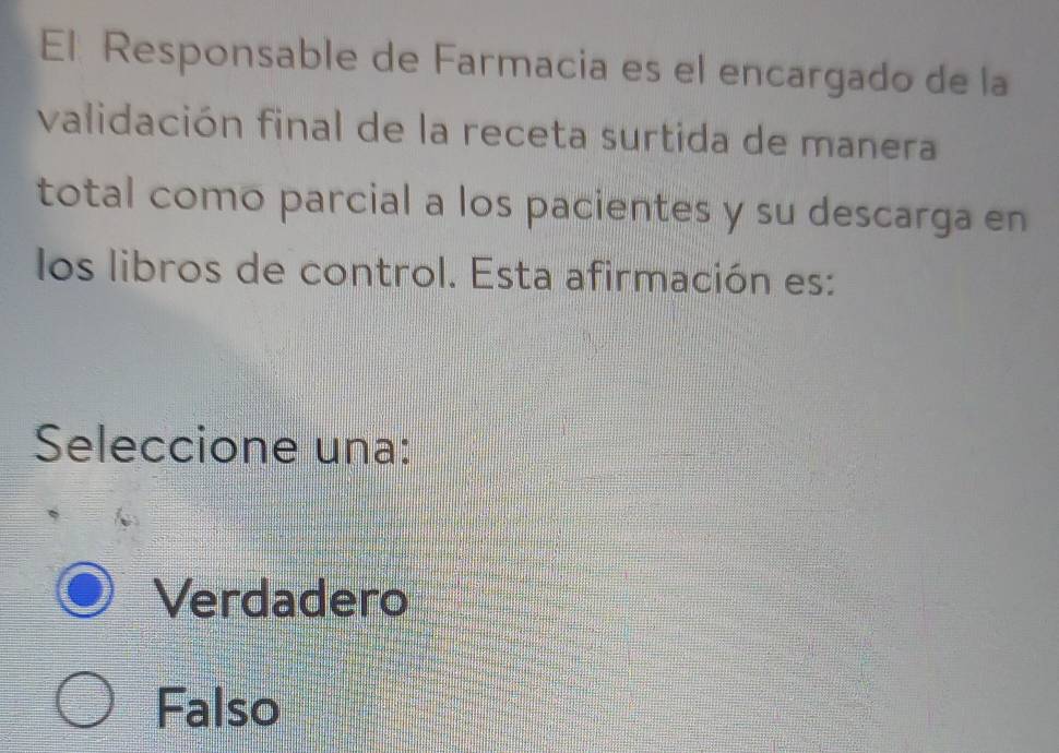 El Responsable de Farmacia es el encargado de la
validación final de la receta surtida de manera
total como parcial a los pacientes y su descarga en
los libros de control. Esta afirmación es:
Seleccione una:
Verdadero
Falso