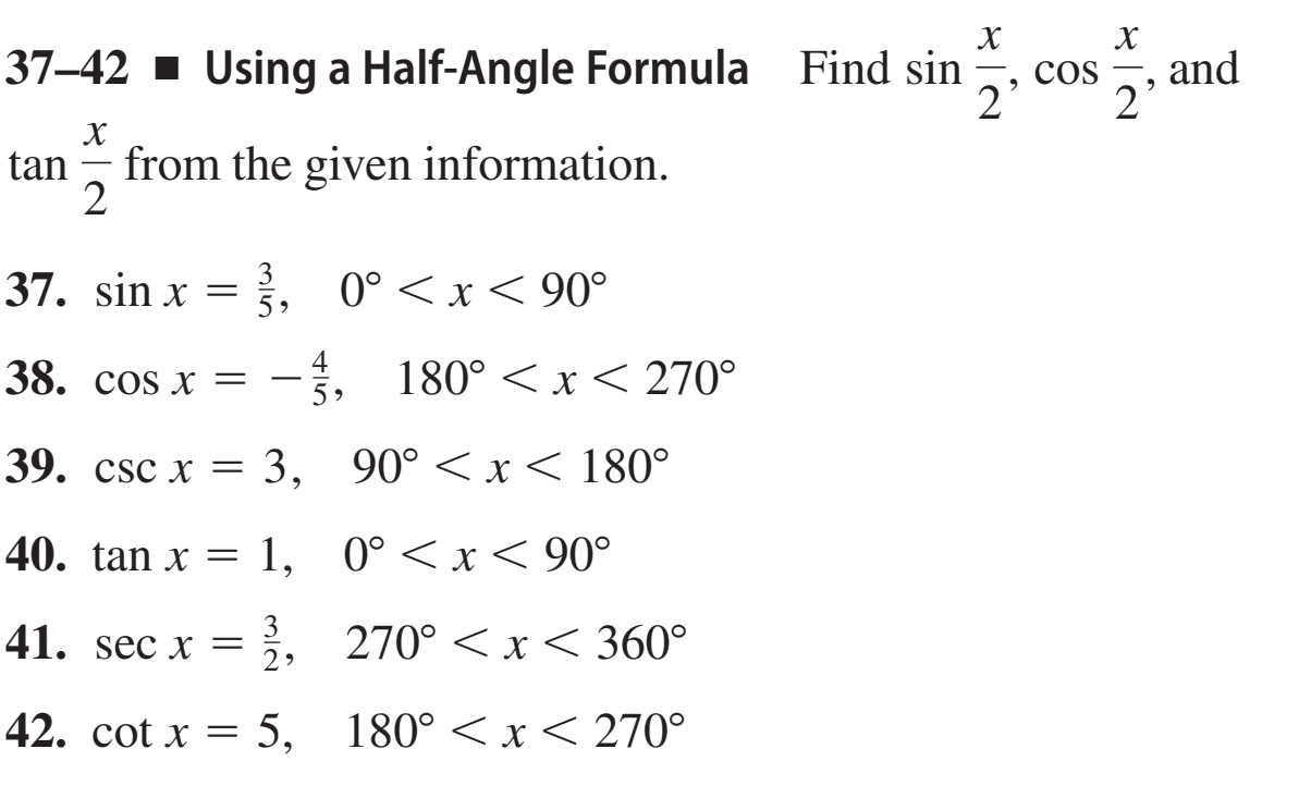 37-42 ■ Using a Half-Angle Formula Find sin  x/2 , cos  x/2  , and
tan  x/2  from the given information. 
37. sin x= 3/5 , 0°
38. cos x=- 4/5 , 180°
39. csc x=3, 90°
40. tan x=1, 0°
41. sec x= 3/2 , 270°
42. cot x=5, 180°