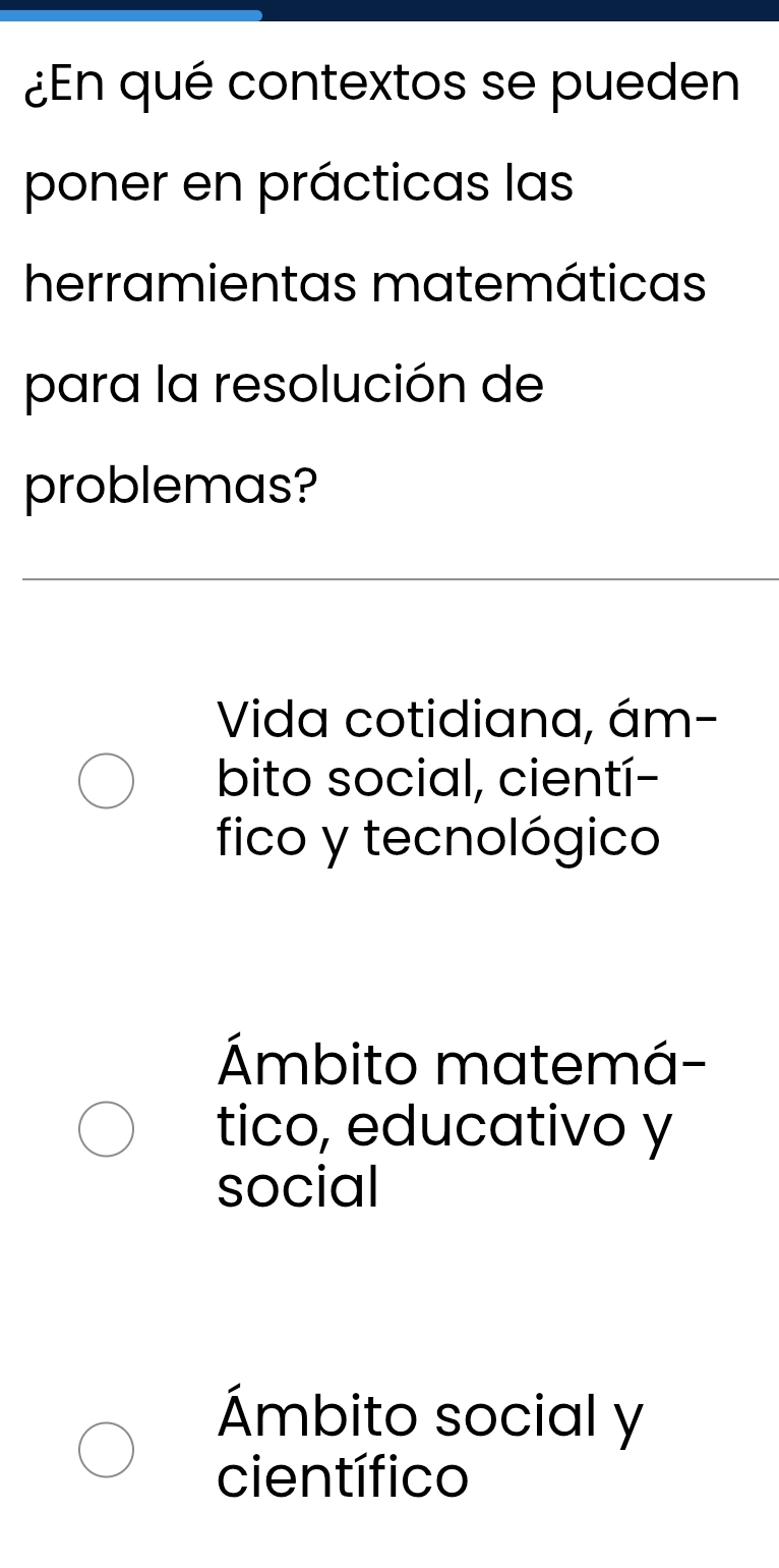 ¿En qué contextos se pueden
poner en prácticas las
herramientas matemáticas
para la resolución de
problemas?
Vida cotidiana, ám-
bito social, cientí-
fico y tecnológico
Ámbito matemá-
tico, educativo y
social
Ámbito social y
científico