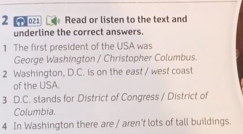 2 021 Read or listen to the text and 
underline the correct answers. 
1 The first president of the USA was 
George Washington / Christopher Columbus. 
2 Washington, D.C. is on the east / west coast 
of the USA. 
3 D.C. stands for District of Congress / District of 
Columbia. 
4 In Washington there are / aren't lots of tall buildings.