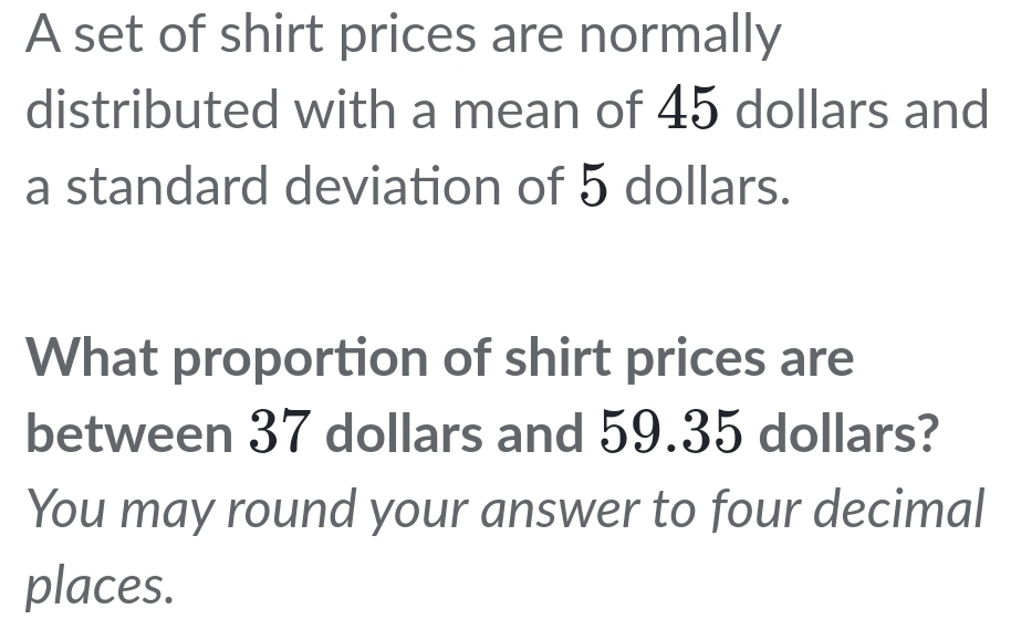 A set of shirt prices are normally 
distributed with a mean of 45 dollars and 
a standard deviation of 5 dollars. 
What proportion of shirt prices are 
between 37 dollars and 59.35 dollars? 
You may round your answer to four decimal 
places.