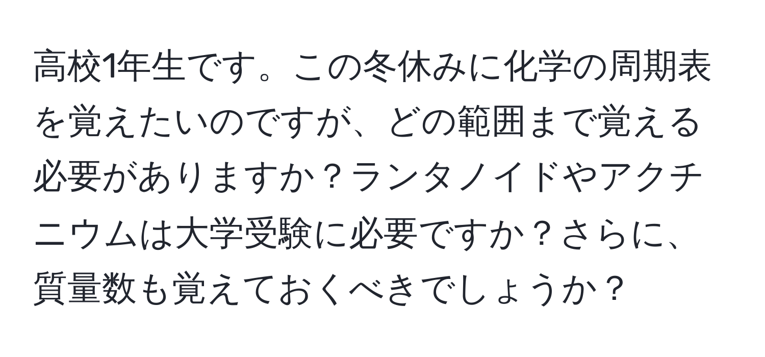 高校1年生です。この冬休みに化学の周期表を覚えたいのですが、どの範囲まで覚える必要がありますか？ランタノイドやアクチニウムは大学受験に必要ですか？さらに、質量数も覚えておくべきでしょうか？