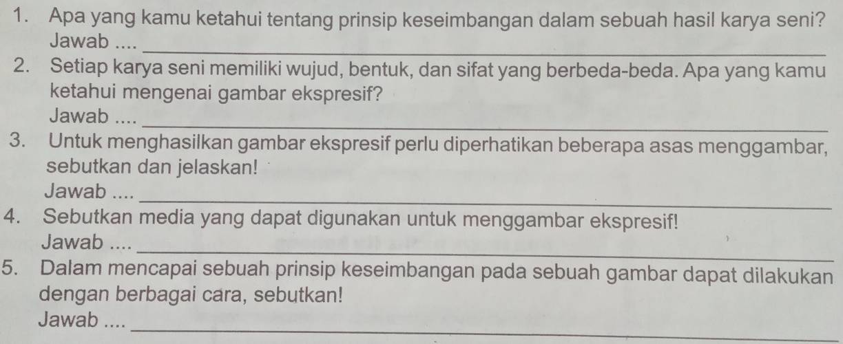 Apa yang kamu ketahui tentang prinsip keseimbangan dalam sebuah hasil karya seni? 
_ 
Jawab .... 
2. Setiap karya seni memiliki wujud, bentuk, dan sifat yang berbeda-beda. Apa yang kamu 
ketahui mengenai gambar ekspresif? 
_ 
Jawab .... 
3. Untuk menghasilkan gambar ekspresif perlu diperhatikan beberapa asas menggambar, 
sebutkan dan jelaskan! 
_ 
Jawab .... 
4. Sebutkan media yang dapat digunakan untuk menggambar ekspresif! 
Jawab .... 
_ 
5. Dalam mencapai sebuah prinsip keseimbangan pada sebuah gambar dapat dilakukan 
dengan berbagai cara, sebutkan! 
_ 
Jawab ....