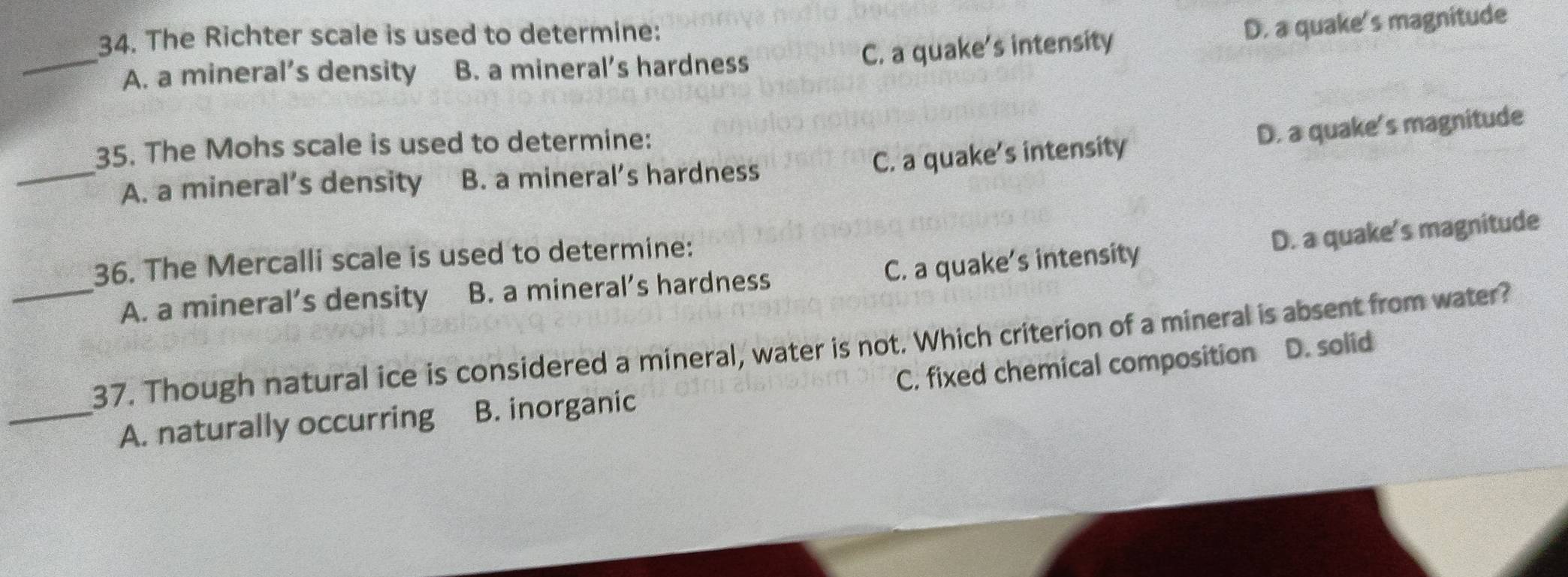 C. a quake's intensity D. a quake's magnitude
34. The Richter scale is used to determine:
_A. a mineral’s density B. a mineral’s hardness
C. a quake's intensity D. a quake's magnitude
35. The Mohs scale is used to determine:
_A. a mineral’s density B. a mineral’s hardness
36. The Mercalli scale is used to determine:
A. a mineral’s density B. a mineral’s hardness C. a quake's intensity D. a quake's magnitude
_37. Though natural ice is considered a mineral, water is not. Which criterion of a mineral is absent from water?
_A. naturally occurring B. inorganic C. fixed chemical composition D. solid