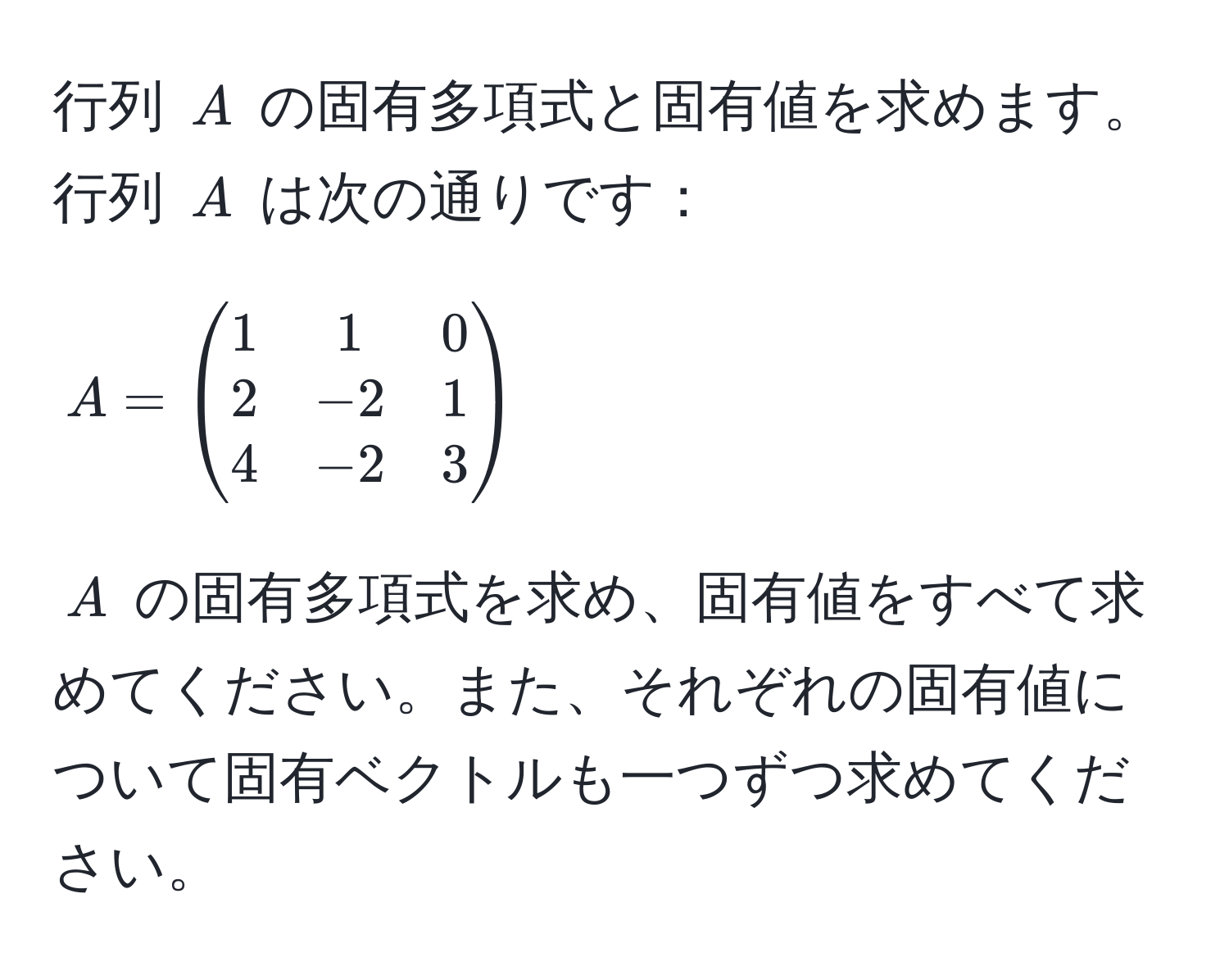 行列 $A$ の固有多項式と固有値を求めます。
行列 $A$ は次の通りです：
[
A = beginpmatrix
1 & 1 & 0 
2 & -2 & 1 
4 & -2 & 3
endpmatrix
]
$A$ の固有多項式を求め、固有値をすべて求めてください。また、それぞれの固有値について固有ベクトルも一つずつ求めてください。