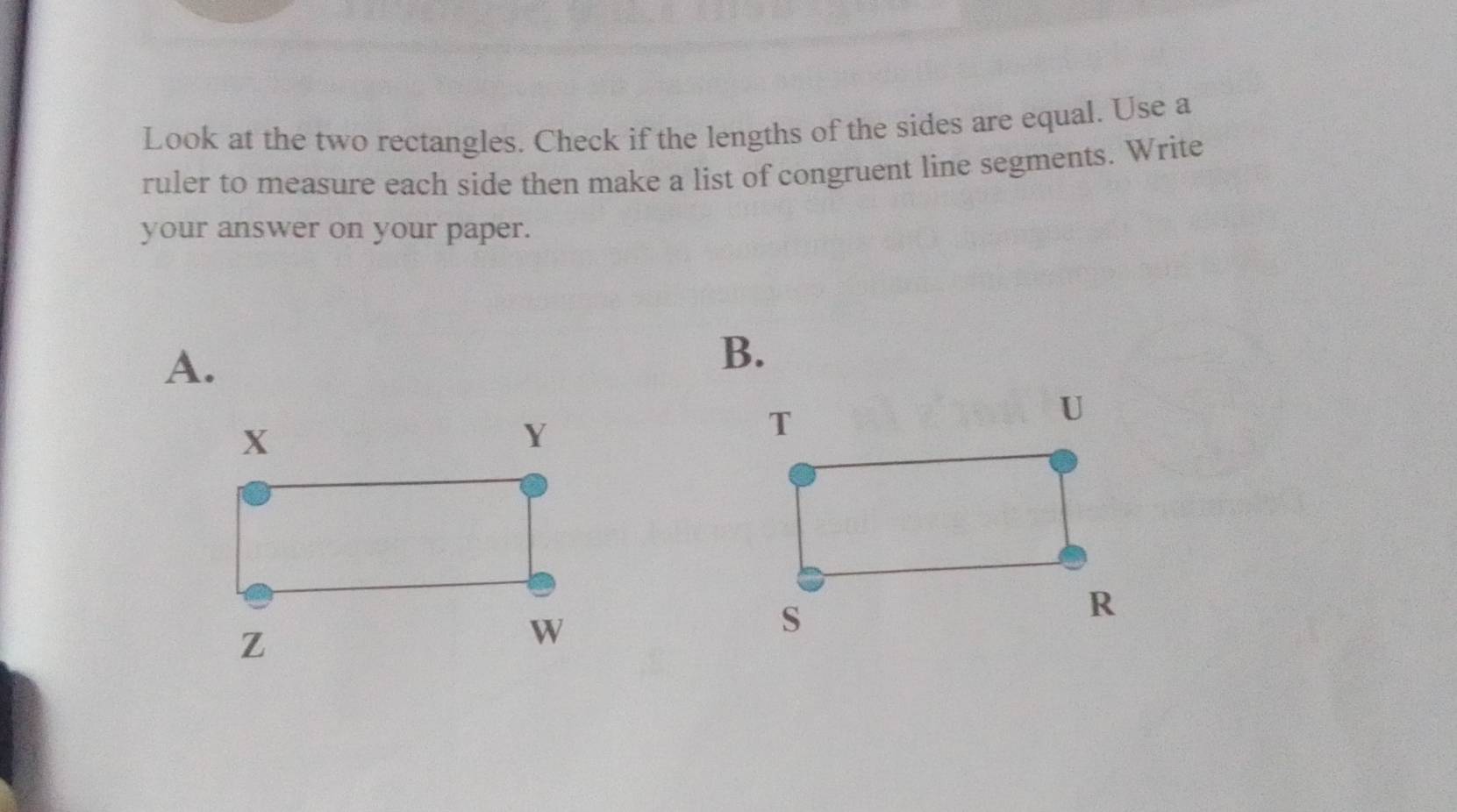 Look at the two rectangles. Check if the lengths of the sides are equal. Use a 
ruler to measure each side then make a list of congruent line segments. Write 
your answer on your paper. 
A. 
B.