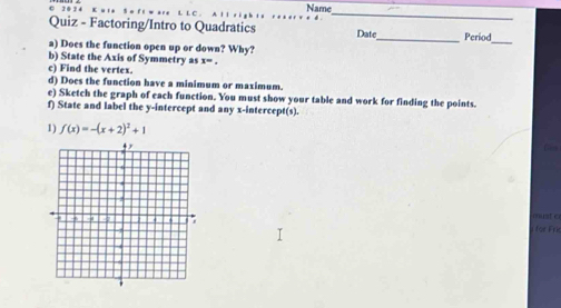 0 2 0 2 4 Name 
_ 
Quiz - Factoring/Intro to Quadratics Date_ Period 
a) Does the function open up or down? Why? 
_ 
b) State the Axis of Symmetry as x=. 
c) Find the vertex. 
d) Does the function have a minimum or maximum 
e) Sketch the graph of each function. You must show your table and work for finding the points. 
f) State and label the y-intercept and any x-intercept(s). 
1) f(x)=-(x+2)^2+1
must c 
für Fri