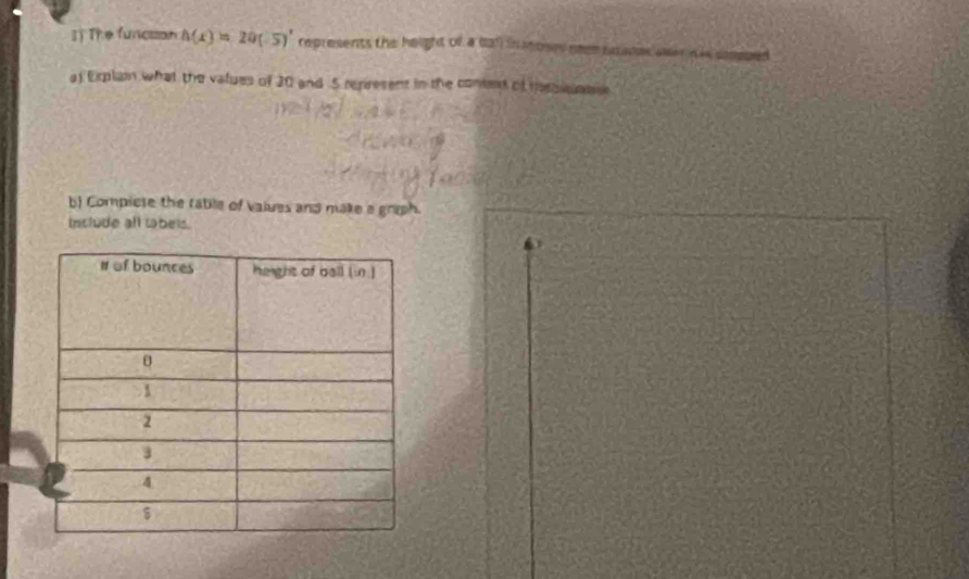 I] The funcison h(x)=20(-5)' represents the height of a ball in moses neen esates aear h ie so 
a) Erplain what the values of 20 and 5 represent in the conted of messnas 
b Compicte the rable of values and make a graph. 
Include all tabels.