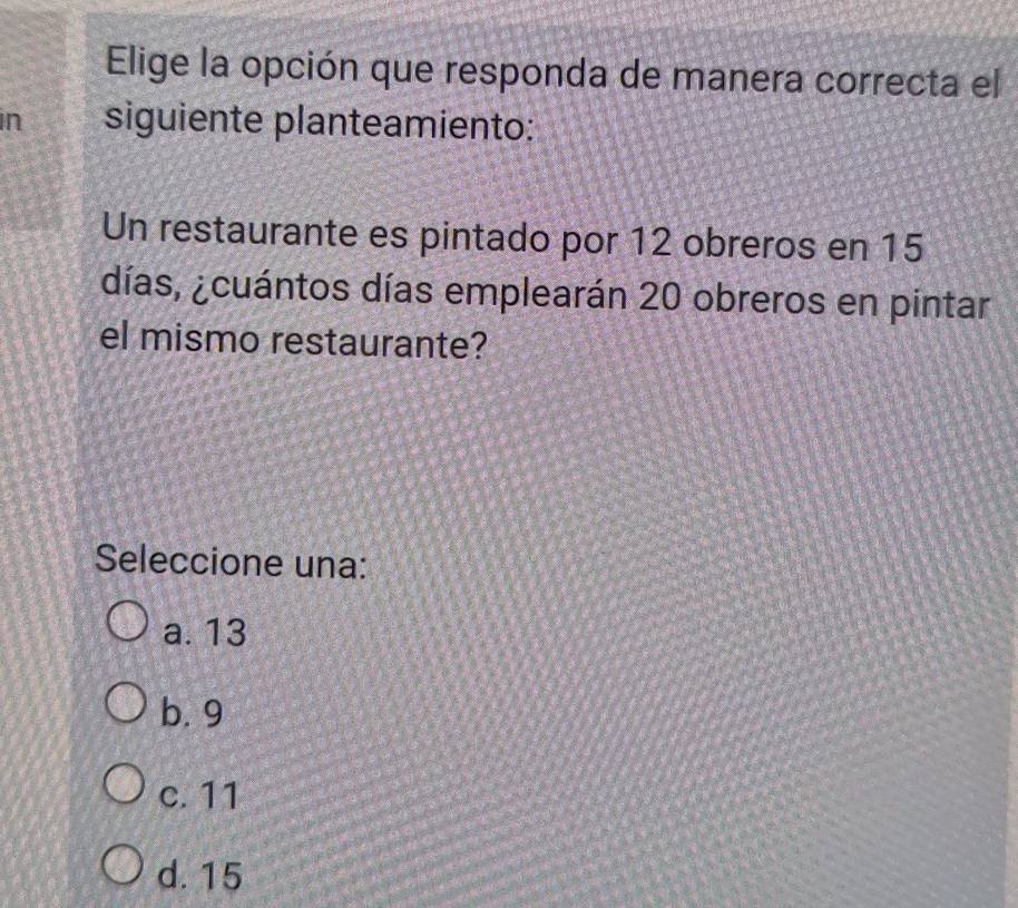 Elige la opción que responda de manera correcta el
in siguiente planteamiento:
Un restaurante es pintado por 12 obreros en 15
días, ¿cuántos días emplearán 20 obreros en pintar
el mismo restaurante?
Seleccione una:
a. 13
b. 9
c. 11
d. 15