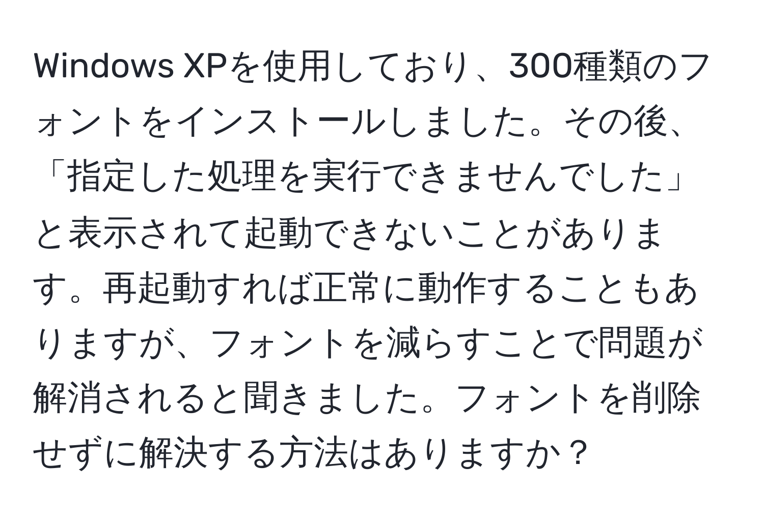 Windows XPを使用しており、300種類のフォントをインストールしました。その後、「指定した処理を実行できませんでした」と表示されて起動できないことがあります。再起動すれば正常に動作することもありますが、フォントを減らすことで問題が解消されると聞きました。フォントを削除せずに解決する方法はありますか？