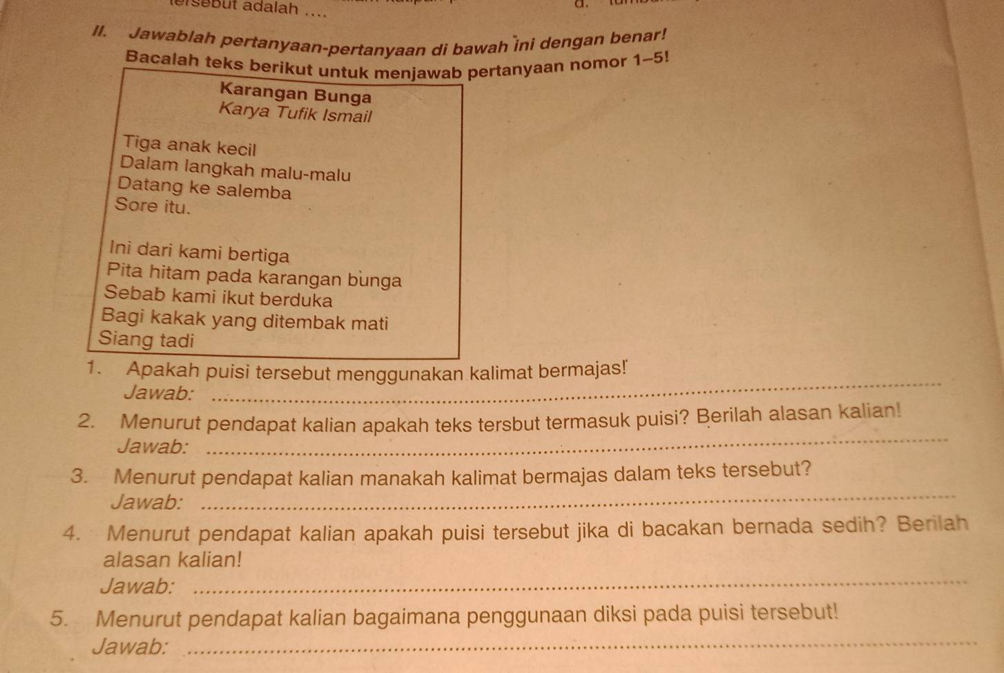 lersebut adalah .... 
II. Jawablah pertanyaan-pertanyaan di bawah ini dengan benar! 
Bacalah teks berikut untuk menjawab pertanyaan nomor 1-5!
Karangan Bunga 
Karya Tufik Ismail 
Tiga anak kecil 
Dalam langkah malu-malu 
Datang ke salemba 
Sore itu. 
Ini dari kami bertiga 
Pita hitam pada karangan bunga 
Sebab kami ikut berduka 
Bagi kakak yang ditembak mati 
Siang tadi 
_ 
1. Apakah puisi tersebut menggunakan kalimat bermajas! 
Jawab: 
_ 
2. Menurut pendapat kalian apakah teks tersbut termasuk puisi? Berilah alasan kalian! 
Jawab: 
3. Menurut pendapat kalian manakah kalimat bermajas dalam teks tersebut? 
Jawab: 
_ 
4. Menurut pendapat kalian apakah puisi tersebut jika di bacakan bernada sedih? Berilah 
alasan kalian! 
Jawab: 
_ 
5. Menurut pendapat kalian bagaimana penggunaan diksi pada puisi tersebut! 
Jawab: 
_