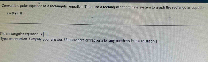 Convert the polar equation to a rectangular equation. Then use a rectangular coordinate system to graph the rectangular equation.
r=8sin θ
The rectangular equation is □. 
Type an equation. Simplify your answer. Use integers or fractions for any numbers in the equation.)