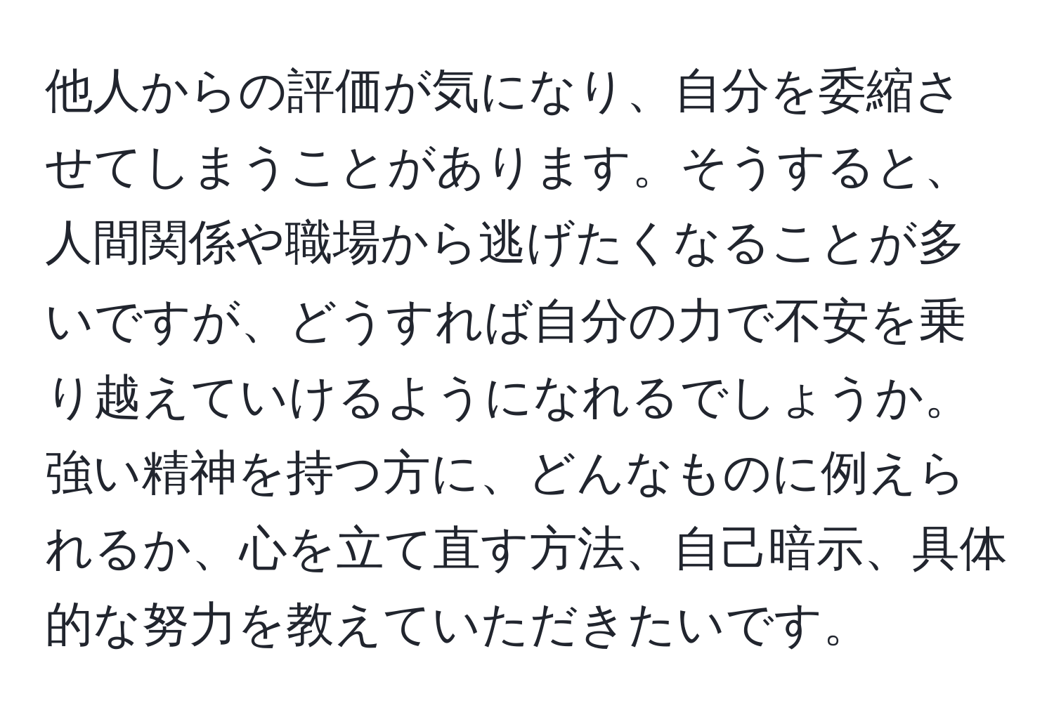 他人からの評価が気になり、自分を委縮させてしまうことがあります。そうすると、人間関係や職場から逃げたくなることが多いですが、どうすれば自分の力で不安を乗り越えていけるようになれるでしょうか。強い精神を持つ方に、どんなものに例えられるか、心を立て直す方法、自己暗示、具体的な努力を教えていただきたいです。