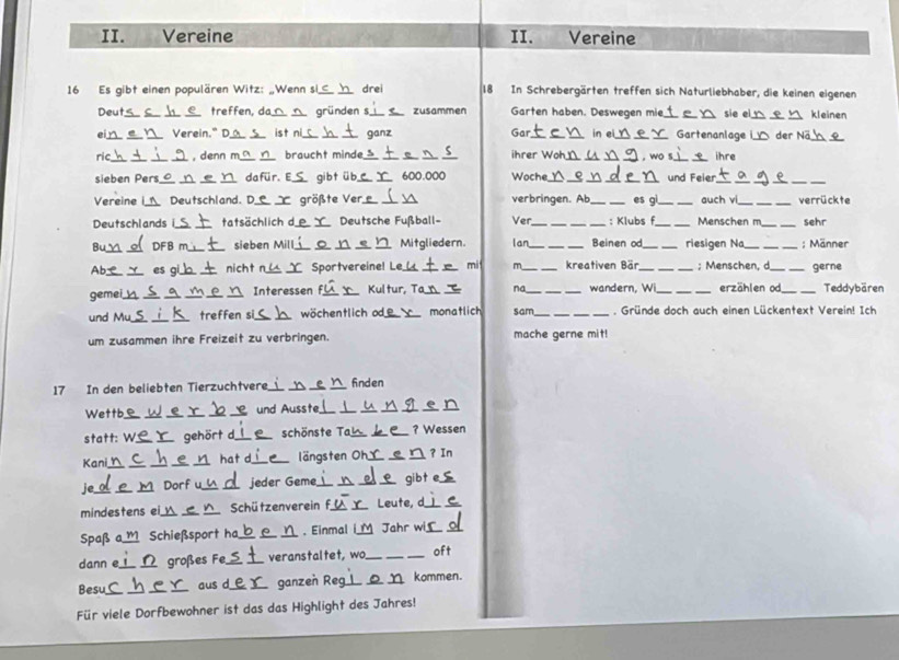 Vereine II. Vereine
16 Es gibt einen populären Witz: „Wenn si,_ h drei 18 In Schrebergärten treffen sich Naturliebhaber, die keinen eigenen
Deut_ __treffen, da  gründen s zusammen Garten haben. Deswegen mie_  sie el  kleinen
ei Verein." D  ist ni  ganz Gar in  Gartenanlage i_  der Nä_
ric  , denn m braucht minde en _ihrer Woh_ ___, wo s.  ihre
sieben Pers_ ___dafür. E  gibt üb  600.000 Woche_ __e__ und Feier_
_
_
_
_
Vereine I Deutschland. D  größte Ver verbringen. Ab_ es gi _auch vi_ _verrückte
Deutschlands i_ tatsächlich d Deutsche Fußball- Ver ___: Klubs f_ Menschen m_ sehr
Bu_ _DFB m sieben Mill_  Mitgliedern. lan_ _Beinen od_ riesigen Na_ _; Männer
Ab_ _es gi  b .  nicht n  Sportvereine! L _mi m _kreativen Bär _; Menschen, d _gerne
gemei_ _  Interessen f_ Kultur, Ta na_ wandern, W _erzählen od_ Teddybären
und Mu_ _treffen si_ wöchentlich od_ monatlich sam_ . Gründe doch auch einen Lückentext Verein! Ich
um zusammen ihre Freizeit zu verbringen. mache gerne mit!
17 In den beliebten Tierzuchtvere __finden
Wettb_ __ und Ausste__
_
statt: W.  gehört d_ schönste Ta _? Wessen
Kani_  hat d_ längsten Oh _? In
je_ M Dorf u  jeder Gème_  gibt
mindestens ei_ _Schützenverein f_ Leute, d_
Spaß a,_  Schießsport ha  Einmal iM Jahr wi
dann e __2 großes Fe, _veranstaltet, wo_ oft
Besu __aus d_ ganzeň Reg __kommen.
Für viele Dorfbewohner ist das das Highlight des Jahres!