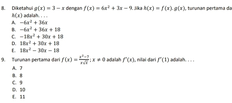 Diketahui g(x)=3-x dengan f(x)=6x^2+3x-9. Jika h(x)=f(x).g(x) , turunan pertama da
h(x) adalah. . . .
A. -6x^2+36x
B. -6x^2+36x+18
C. -18x^2+30x+18
D. 18x^2+30x+18
E. 18x^2-30x-18
9. Turunan pertama dari f(x)= (x^2-7)/xsqrt(x) ; x!= 0 adalah f'(x) , nilai dari f'(1) adalah. . . .
A. 7
B. 8
C. 9
D. 10
E. 11