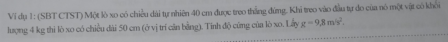 Ví dụ 1: (SBT CTST) Một lò xo có chiều dài tự nhiên 40 cm được treo thẳng đứng. Khi treo vào đầu tự do của nó một vật có khối 
lượng 4 kg thì lò xo có chiều dài 50 cm (ở vị trí cân bằng). Tính độ cứng của lò xo. Lấy g=9,8m/s^2.