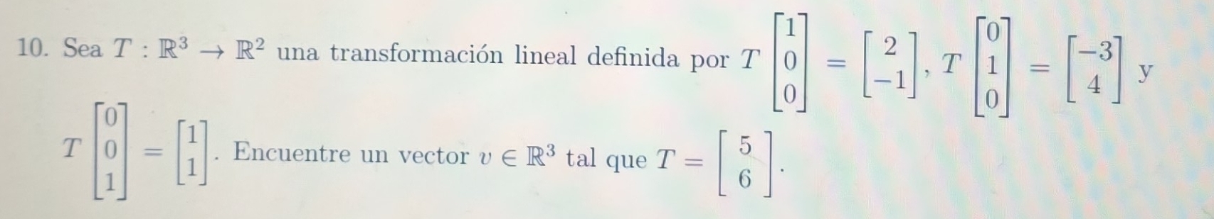 Sea T:R^3to R^2 una transformación lineal definida por Tbeginbmatrix 1 0 0endbmatrix =beginbmatrix 2 -1endbmatrix , Tbeginbmatrix 0 1 0endbmatrix =beginbmatrix -3 4endbmatrix y
Tbeginbmatrix 0 0 1endbmatrix =beginbmatrix 1 1endbmatrix. Encuentre un vector v∈ R^3 tal que T=beginbmatrix 5 6endbmatrix.